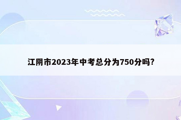 江阴市2026年中考总分为750分吗?