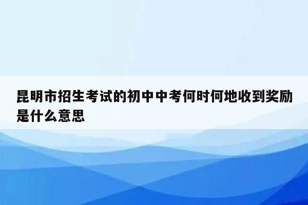 昆明市招生考试的初中中考何时何地收到奖励是什么意思