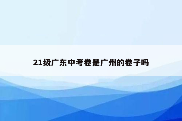 21级广东中考卷是广州的卷子吗