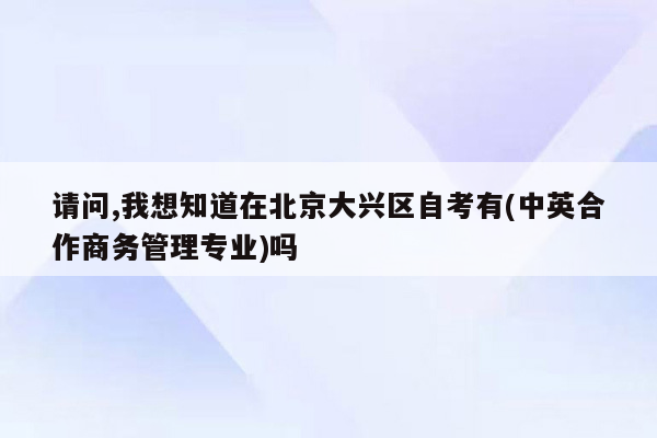 请问,我想知道在北京大兴区自考有(中英合作商务管理专业)吗