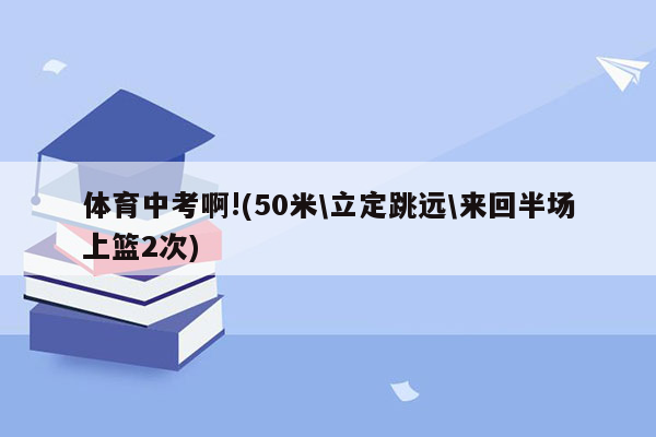 体育中考啊!(50米\立定跳远\来回半场上篮2次)