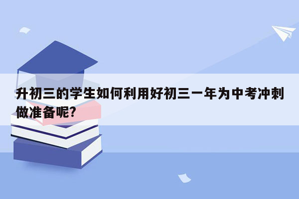升初三的学生如何利用好初三一年为中考冲刺做准备呢?