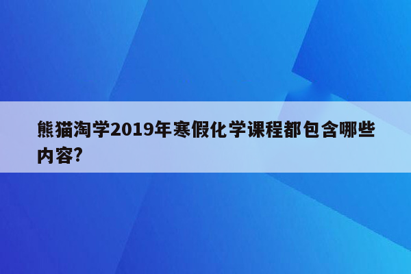 熊猫淘学2019年寒假化学课程都包含哪些内容?