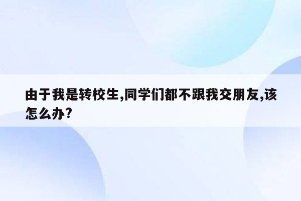 由于我是转校生,同学们都不跟我交朋友,该怎么办?