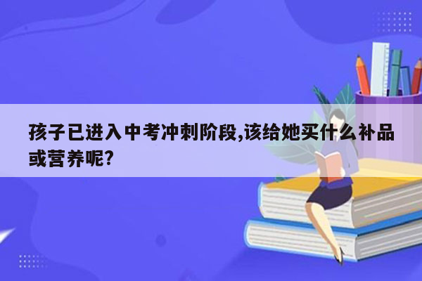 孩子已进入中考冲刺阶段,该给她买什么补品或营养呢?
