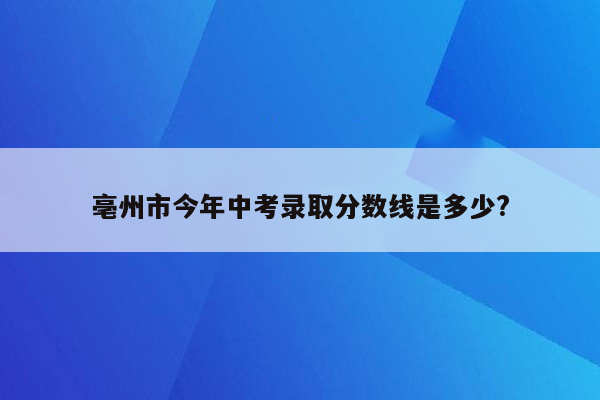 亳州市今年中考录取分数线是多少?
