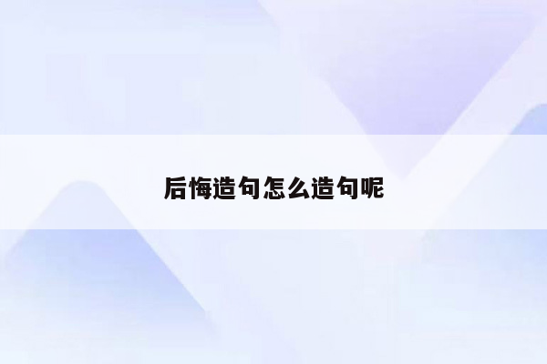 后悔造句怎么造句呢