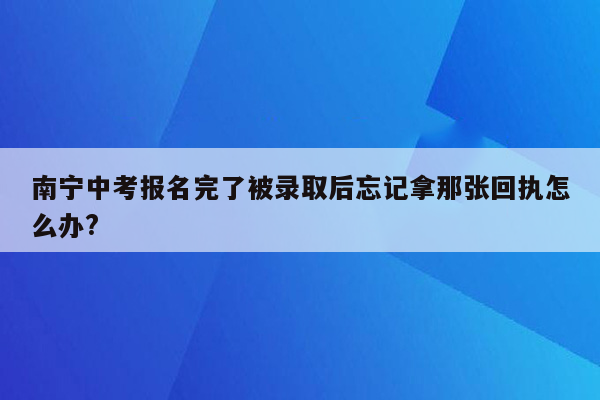 南宁中考报名完了被录取后忘记拿那张回执怎么办?