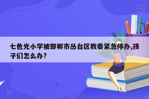 七色光小学被邯郸市丛台区教委紧急停办,孩子们怎么办?