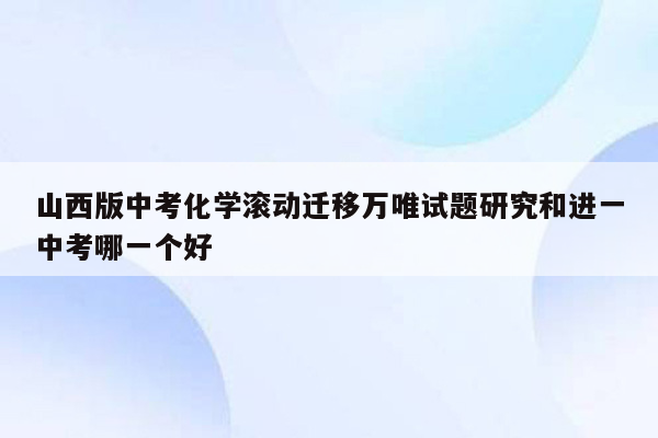 山西版中考化学滚动迁移万唯试题研究和进一中考哪一个好