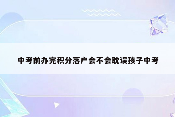 中考前办完积分落户会不会耽误孩子中考