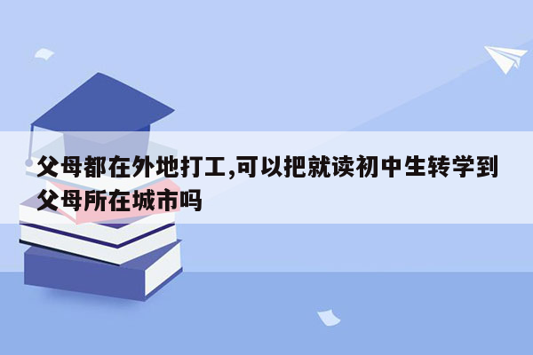 父母都在外地打工,可以把就读初中生转学到父母所在城市吗