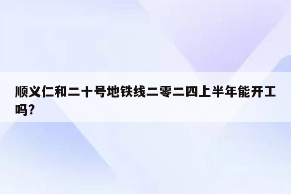 顺义仁和二十号地铁线二零二四上半年能开工吗?