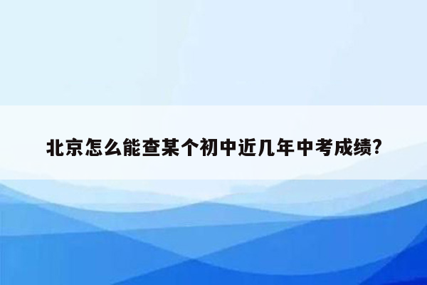 北京怎么能查某个初中近几年中考成绩?