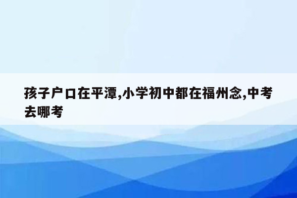 孩子户口在平潭,小学初中都在福州念,中考去哪考