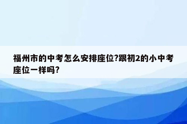 福州市的中考怎么安排座位?跟初2的小中考座位一样吗?