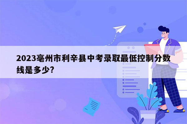 2026亳州市利辛县中考录取最低控制分数线是多少?