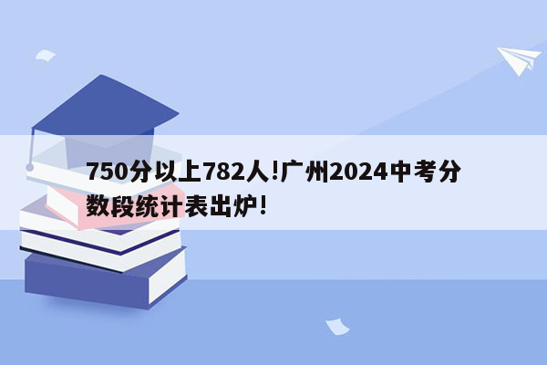 750分以上782人!广州2024中考分数段统计表出炉!