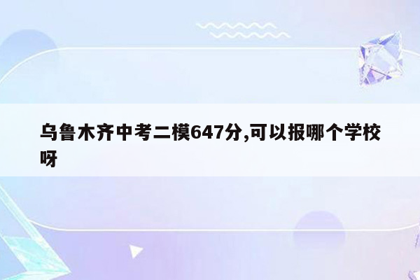 乌鲁木齐中考二模647分,可以报哪个学校呀
