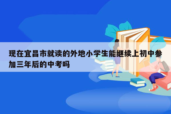 现在宜昌市就读的外地小学生能继续上初中参加三年后的中考吗