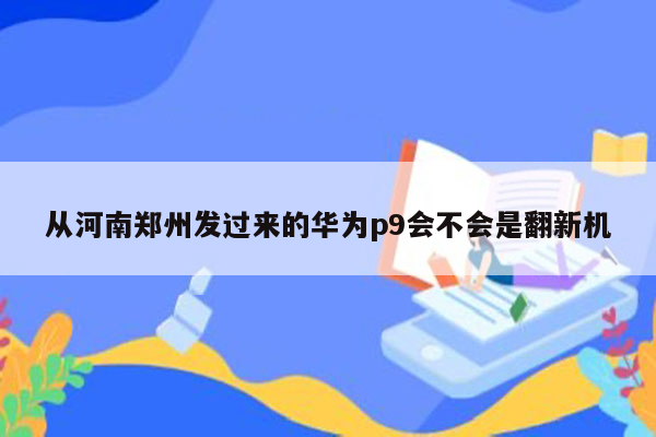 从河南郑州发过来的华为p9会不会是翻新机