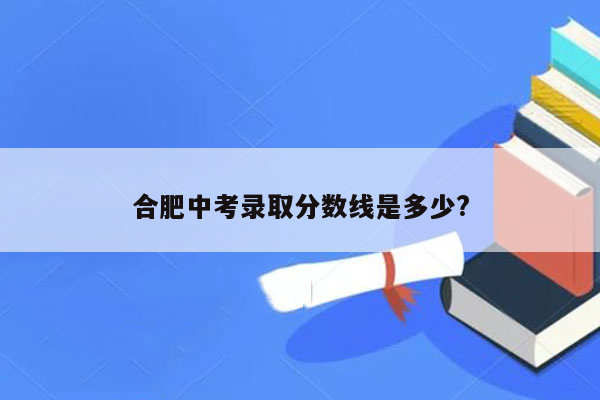合肥中考录取分数线是多少?