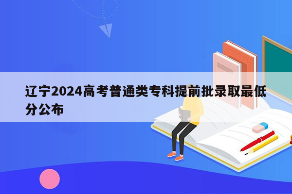 辽宁2024高考普通类专科提前批录取最低分公布