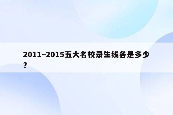 2011~2015五大名校录生线各是多少?