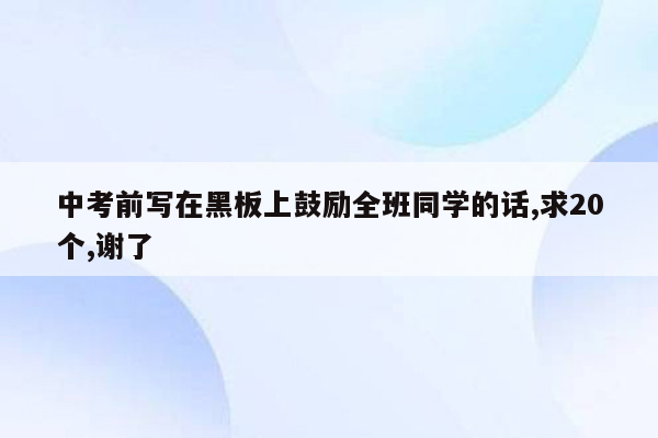 中考前写在黑板上鼓励全班同学的话,求20个,谢了