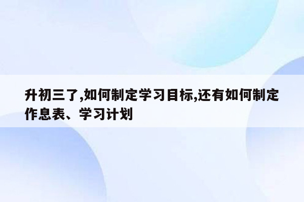 升初三了,如何制定学习目标,还有如何制定作息表、学习计划