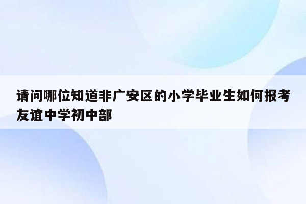 请问哪位知道非广安区的小学毕业生如何报考友谊中学初中部