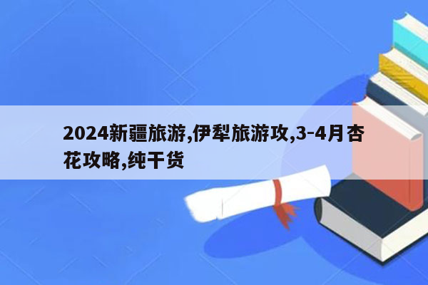 2026新疆旅游,伊犁旅游攻,3-4月杏花攻略,纯干货