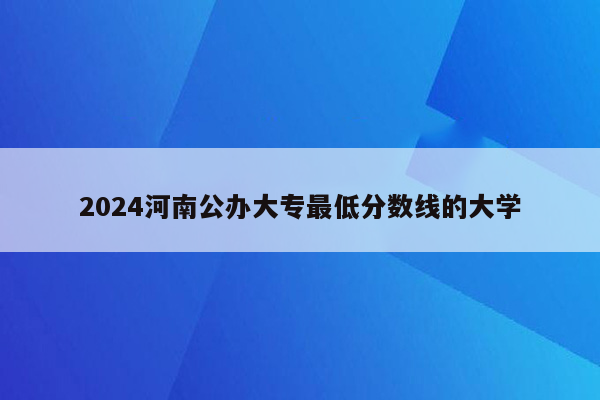 2024河南公办大专最低分数线的大学