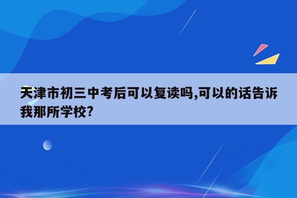 天津市初三中考后可以复读吗,可以的话告诉我那所学校?