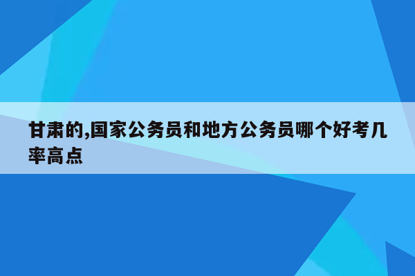 甘肃的,国家公务员和地方公务员哪个好考几率高点