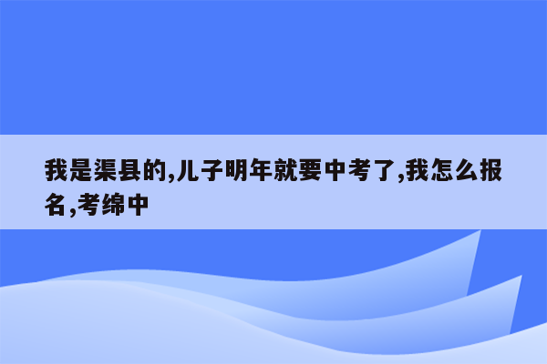 我是渠县的,儿子明年就要中考了,我怎么报名,考绵中