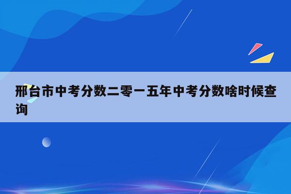 邢台市中考分数二零一五年中考分数啥时候查询
