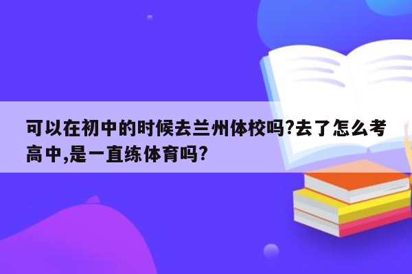 可以在初中的时候去兰州体校吗?去了怎么考高中,是一直练体育吗?