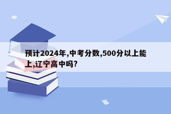 预计2024年,中考分数,500分以上能上,辽宁高中吗?