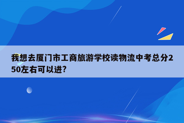 我想去厦门市工商旅游学校读物流中考总分250左右可以进?