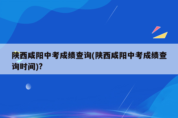 陕西咸阳中考成绩查询(陕西咸阳中考成绩查询时间)?