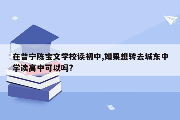 在普宁陈宝文学校读初中,如果想转去城东中学读高中可以吗?