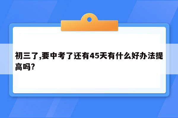 初三了,要中考了还有45天有什么好办法提高吗?