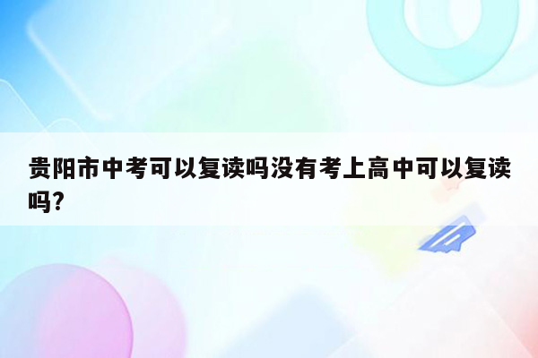 贵阳市中考可以复读吗没有考上高中可以复读吗?