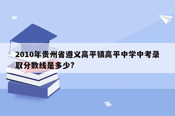 2010年贵州省遵义高平镇高平中学中考录取分数线是多少?