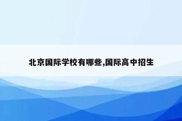 北京国际学校有哪些,国际高中招生