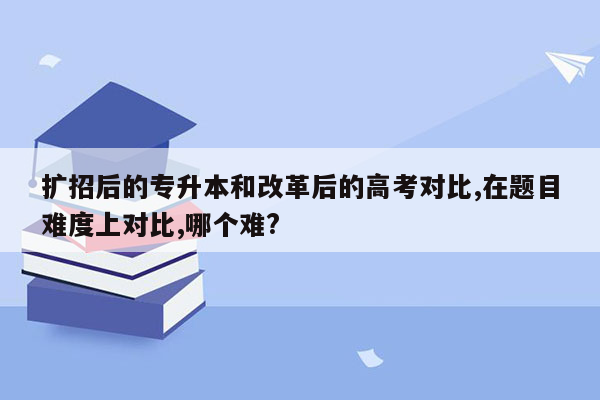 扩招后的专升本和改革后的高考对比,在题目难度上对比,哪个难?