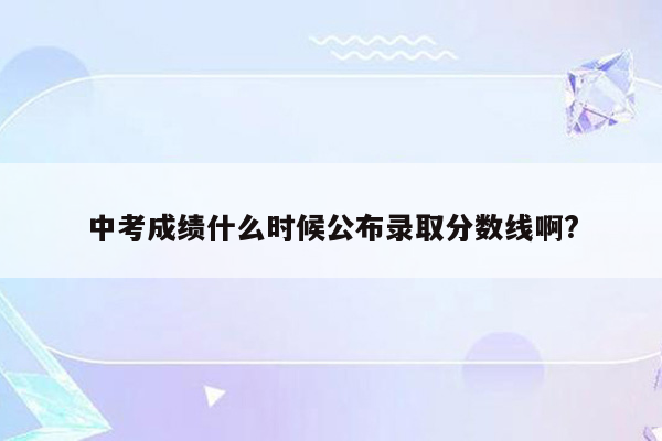 中考成绩什么时候公布录取分数线啊?