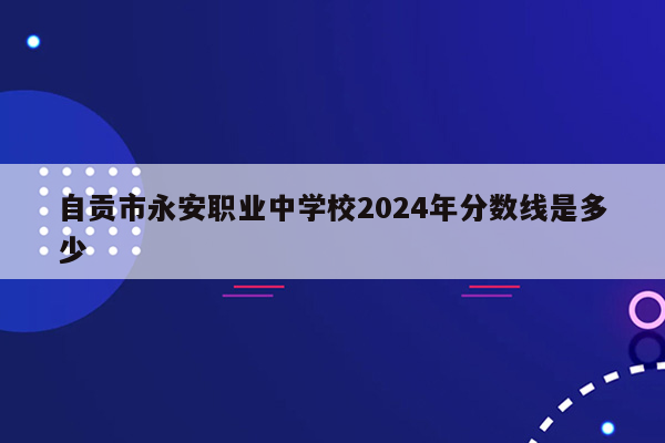 自贡市永安职业中学校2024年分数线是多少