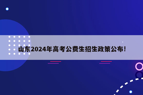 山东2024年高考公费生招生政策公布!